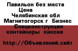 Павильон без места › Цена ­ 120 000 - Челябинская обл., Магнитогорск г. Бизнес » Спецконструкции, контейнеры, киоски   